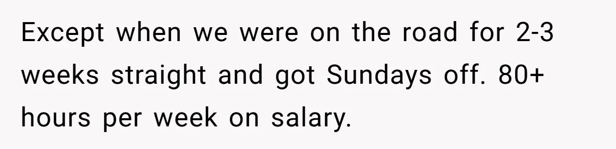 Except when we were on the road for 2-3 weeks straight and got Sundays off. 80+ hours per week on salary.