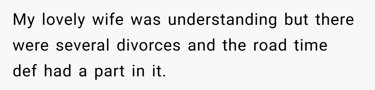 My lovely wife was understanding but there were several divorces and the road time def had a part in it.