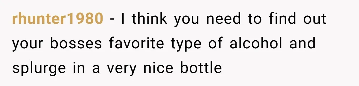 rhunter1980 − I think you need to find out your bosses favorite type of alcohol and splurge in a very nice bottle