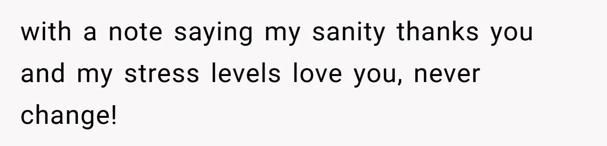 with a note saying my sanity thanks you and my stress levels love you, never change!