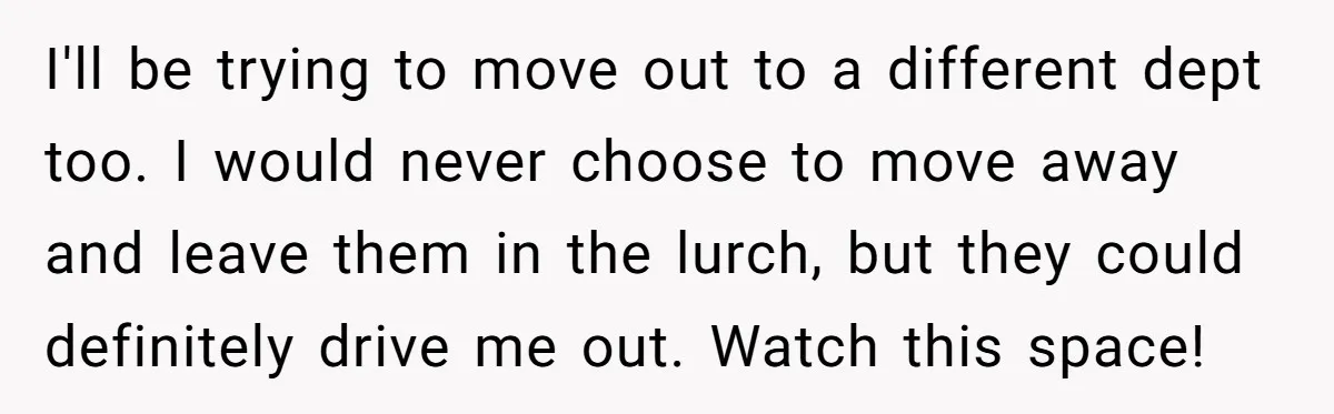 I'll be trying to move out to a different dept too. I would never choose to move away and leave them in the lurch, but they could definitely drive me...