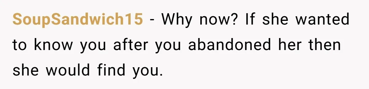 SoupSandwich15 − Why now? If she wanted to know you after you abandoned her then she would find you.