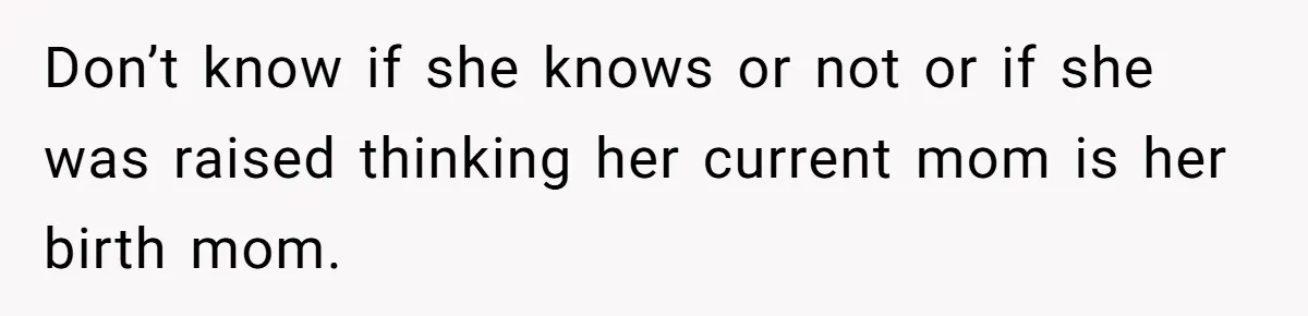 Don’t know if she knows or not or if she was raised thinking her current mom is her birth mom.