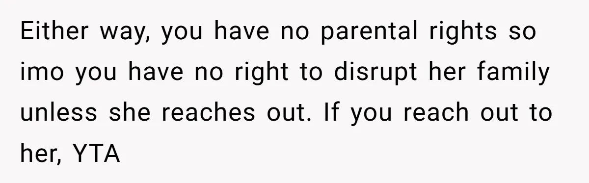 Either way, you have no parental rights so imo you have no right to disrupt her family unless she reaches out. If you reach out to her, YTA