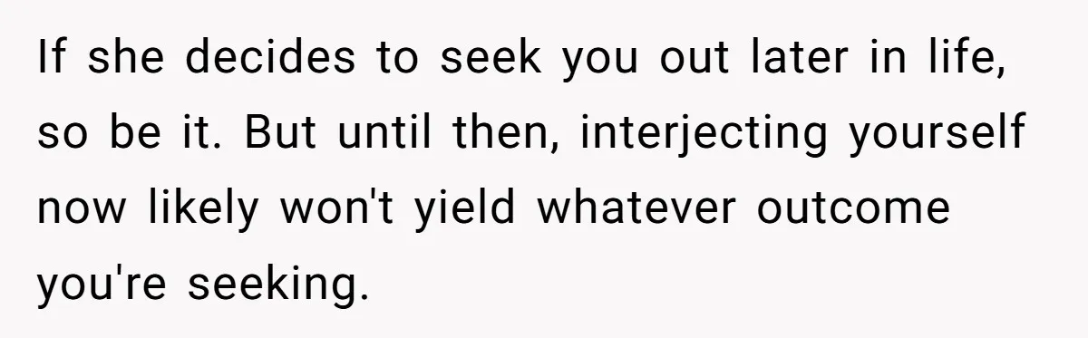 If she decides to seek you out later in life, so be it. But until then, interjecting yourself now likely won't yield whatever outcome you're seeking.