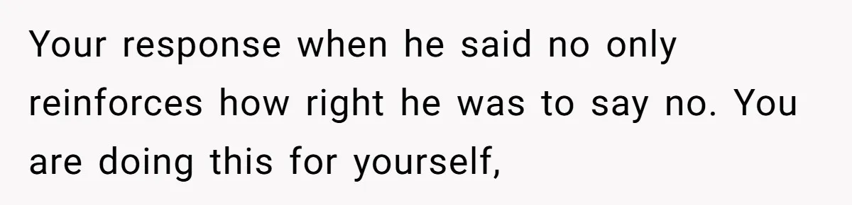 Your response when he said no only reinforces how right he was to say no. You are doing this for yourself,