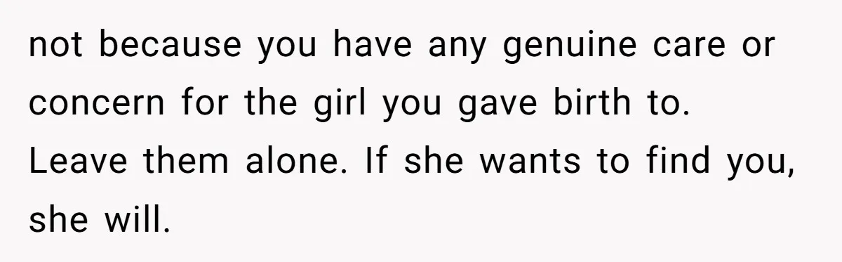 not because you have any genuine care or concern for the girl you gave birth to. Leave them alone. If she wants to find you, she will.