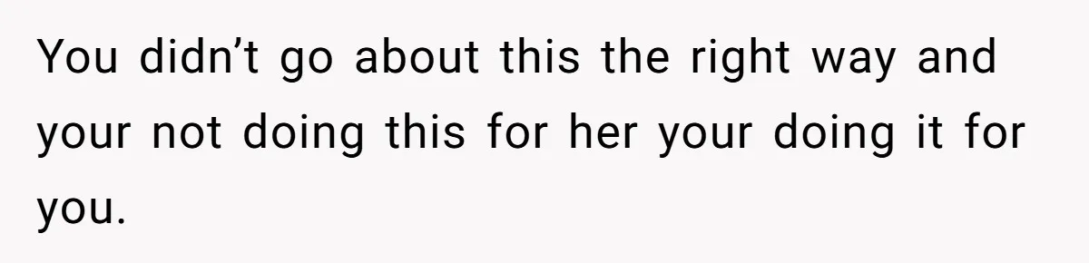 You didn’t go about this the right way and your not doing this for her your doing it for you.