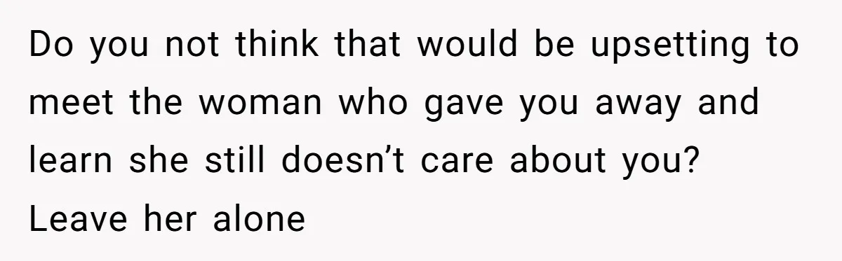 Do you not think that would be upsetting to meet the woman who gave you away and learn she still doesn’t care about you? Leave her alone