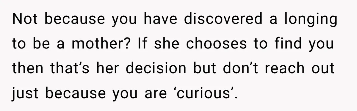 Not because you have discovered a longing to be a mother? If she chooses to find you then that’s her decision but don’t reach out just because you are ‘curious’.
