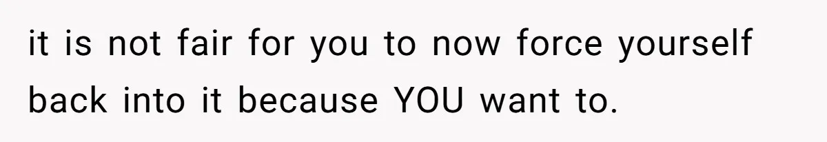 it is not fair for you to now force yourself back into it because YOU want to.