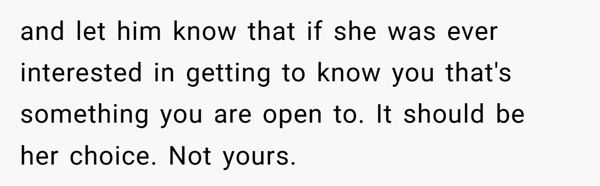 and let him know that if she was ever interested in getting to know you that's something you are open to. It should be her choice. Not yours.