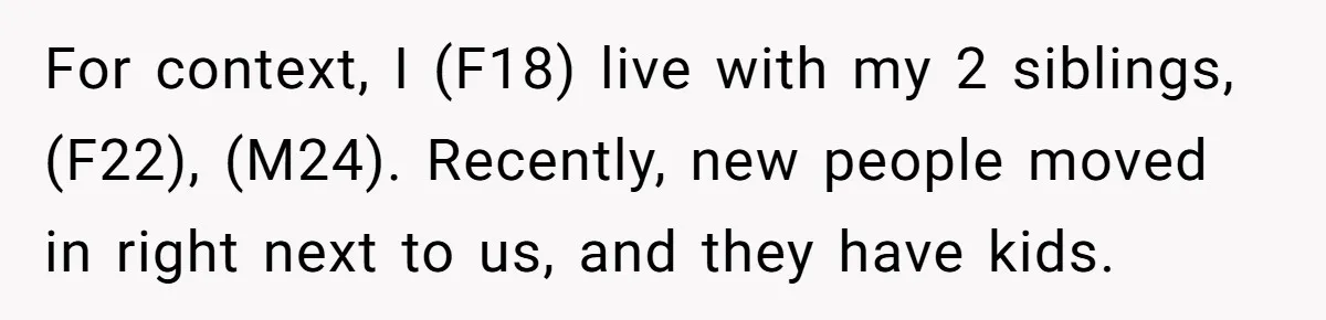 For context, I (F18) live with my 2 siblings, (F22), (M24). Recently, new people moved in right next to us, and they have kids.