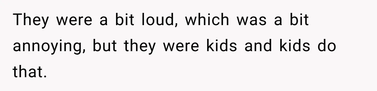 They were a bit loud, which was a bit annoying, but they were kids and kids do that.