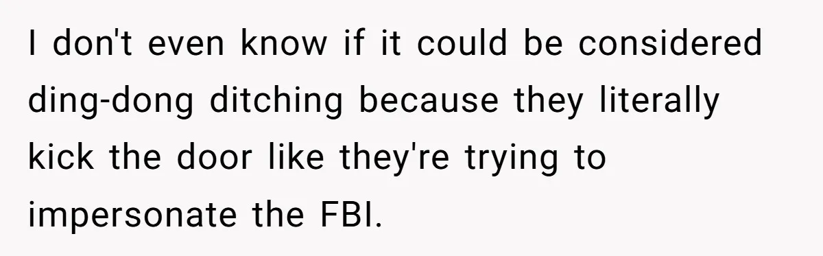 I don't even know if it could be considered ding-dong ditching because they literally kick the door like they're trying to impersonate the FBI.