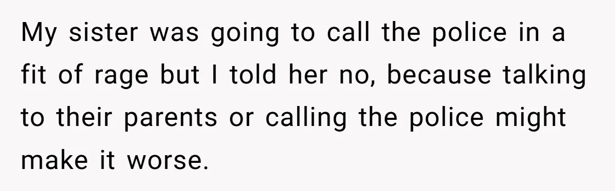 My sister was going to call the police in a fit of rage but I told her no, because talking to their parents or calling the police might make it...