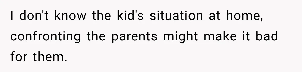 I don't know the kid's situation at home, confronting the parents might make it bad for them.