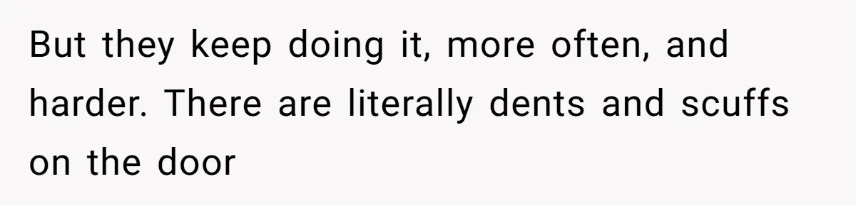 But they keep doing it, more often, and harder. There are literally dents and scuffs on the door