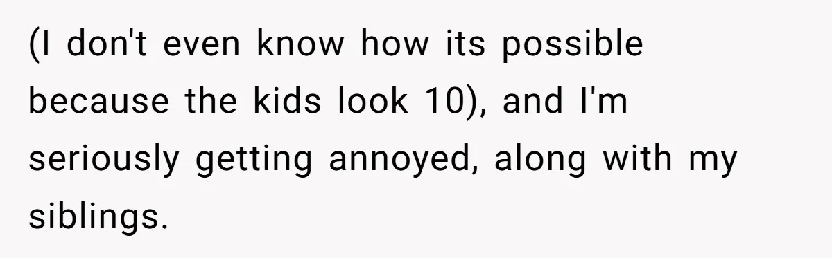 (I don't even know how its possible because the kids look 10), and I'm seriously getting annoyed, along with my siblings.