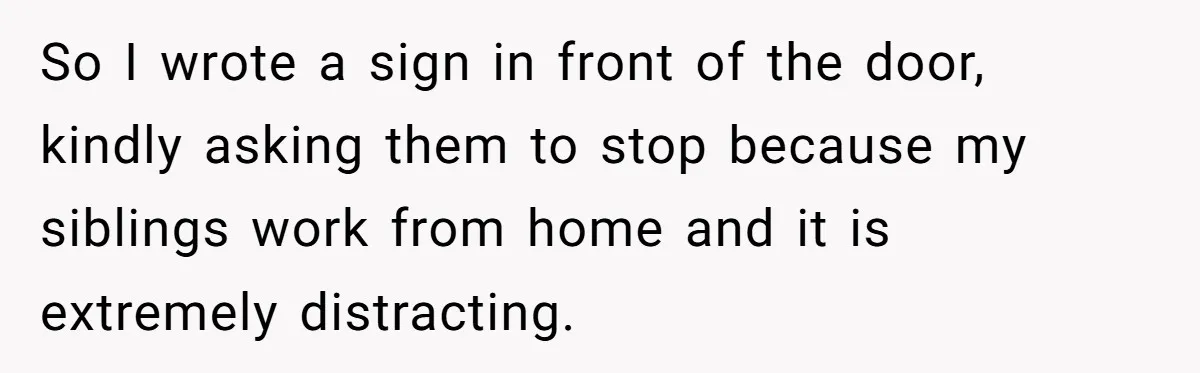 So I wrote a sign in front of the door, kindly asking them to stop because my siblings work from home and it is extremely distracting.