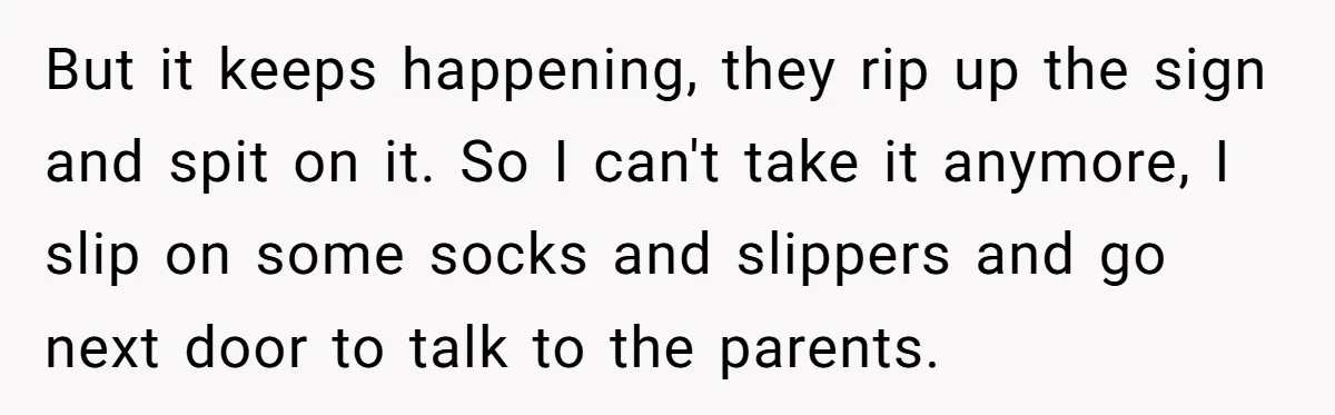 But it keeps happening, they rip up the sign and spit on it. So I can't take it anymore, I slip on some socks and slippers and go next door...