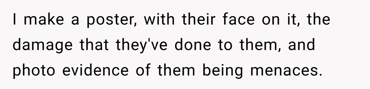 I make a poster, with their face on it, the damage that they've done to them, and photo evidence of them being menaces.