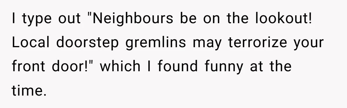I type out "Neighbours be on the lookout! Local doorstep gremlins may terrorize your front door!" which I found funny at the time.