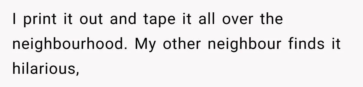 I print it out and tape it all over the neighbourhood. My other neighbour finds it hilarious,