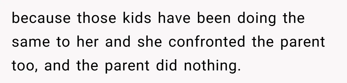 because those kids have been doing the same to her and she confronted the parent too, and the parent did nothing.