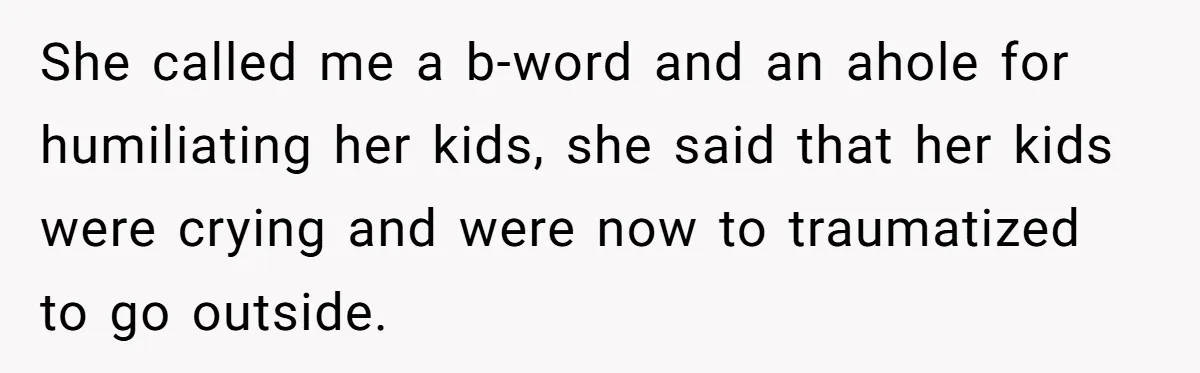 She called me a b-word and an ahole for humiliating her kids, she said that her kids were crying and were now to traumatized to go outside.