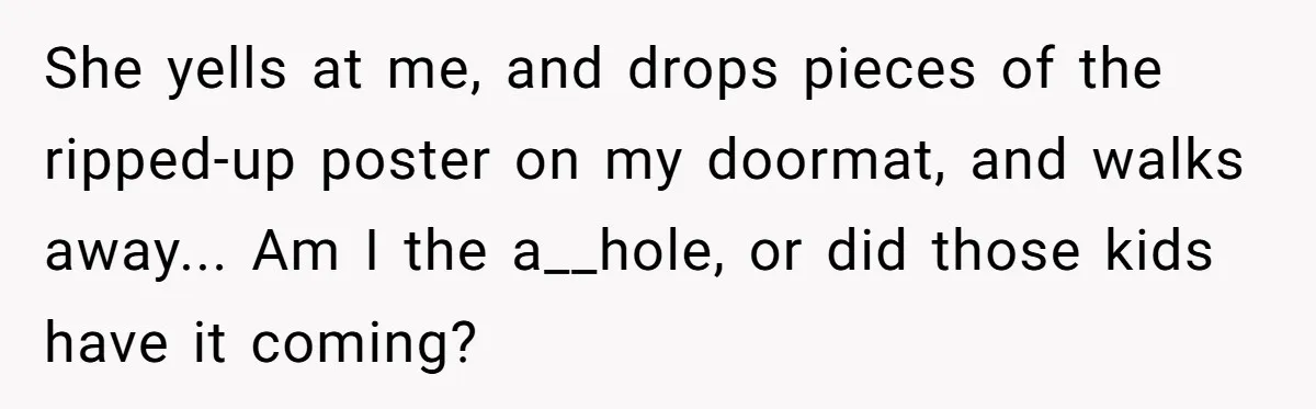 She yells at me, and drops pieces of the ripped-up poster on my doormat, and walks away..​. Am I the a__hole, or did those kids have it coming?