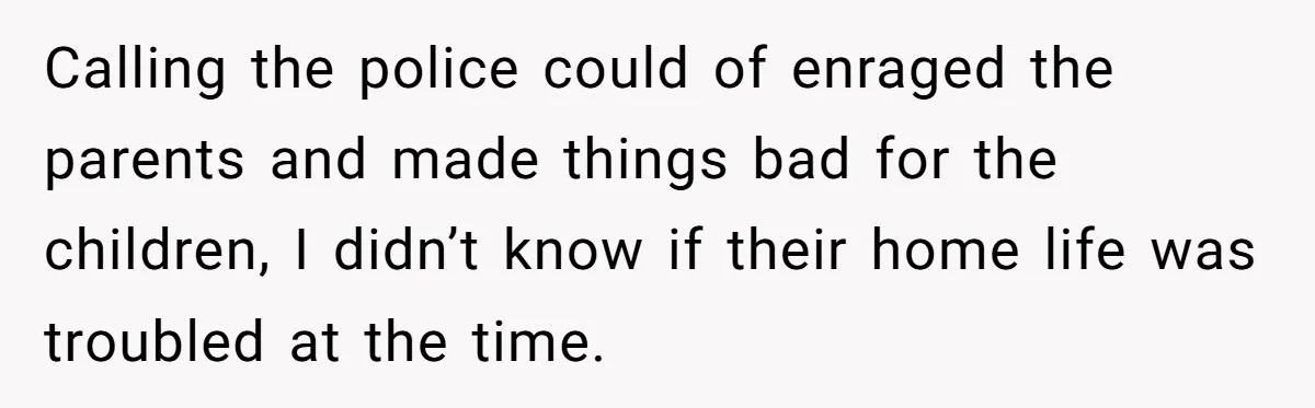 Calling the police could of enraged the parents and made things bad for the children, I didn’t know if their home life was troubled at the time.