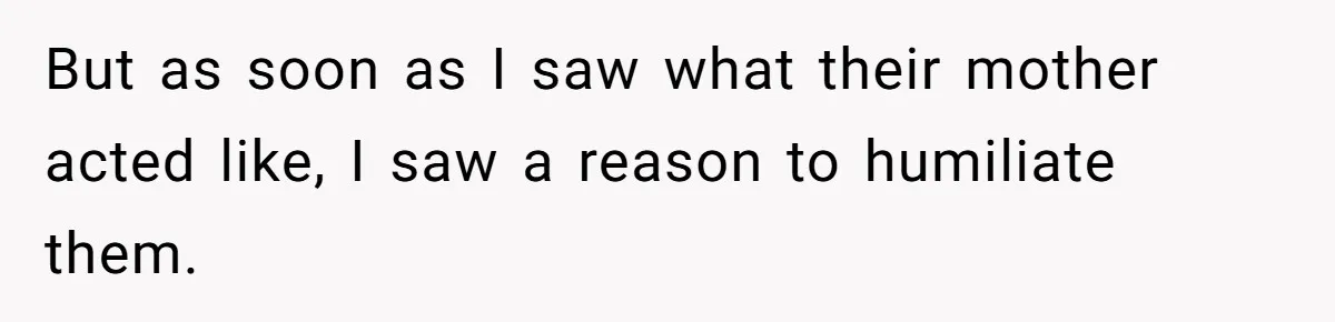 But as soon as I saw what their mother acted like, I saw a reason to humiliate them.