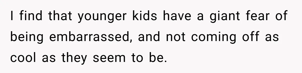 I find that younger kids have a giant fear of being embarrassed, and not coming off as cool as they seem to be.