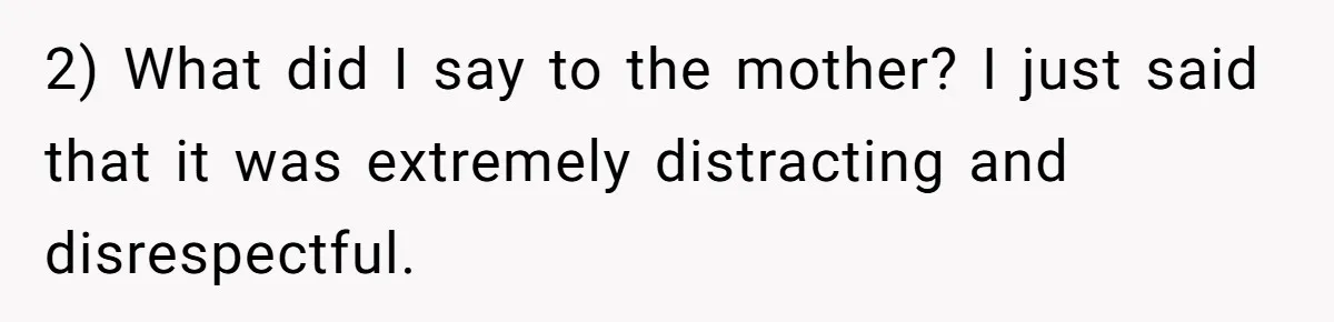 2) What did I say to the mother? I just said that it was extremely distracting and disrespectful.