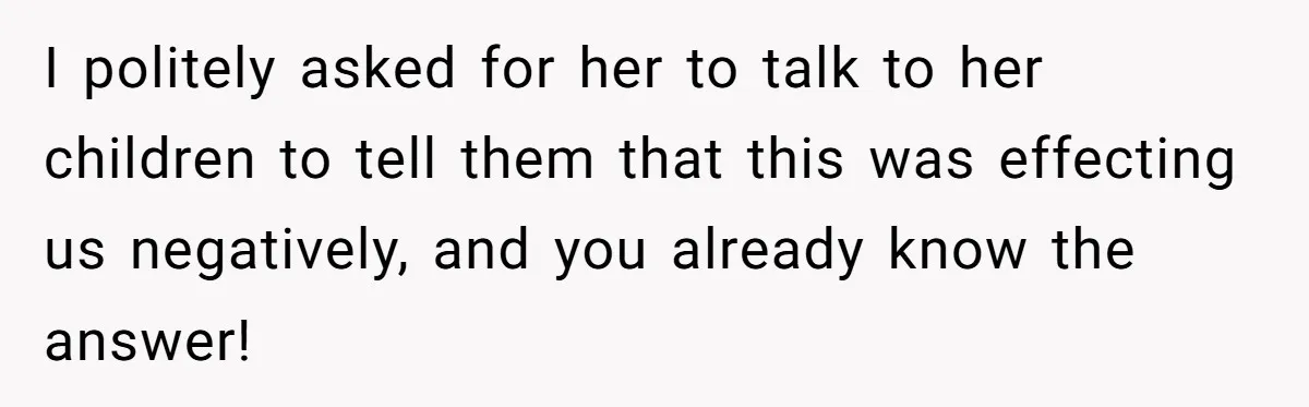 I politely asked for her to talk to her children to tell them that this was effecting us negatively, and you already know the answer!