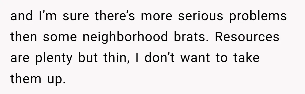 and I’m sure there’s more serious problems then some neighborhood brats. Resources are plenty but thin, I don’t want to take them up.