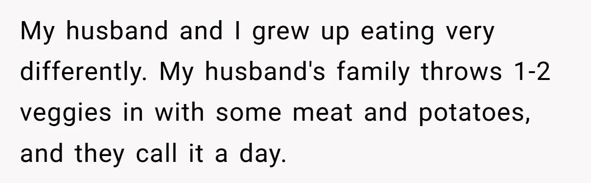 My husband and I grew up eating very differently. My husband's family throws 1-2 veggies in with some meat and potatoes, and they call it a day.