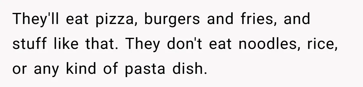 They'll eat pizza, burgers and fries, and stuff like that. They don't eat noodles, rice, or any kind of pasta dish.