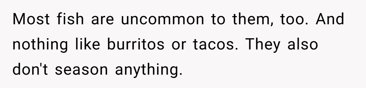 Most fish are uncommon to them, too. And nothing like burritos or tacos. They also don't season anything.