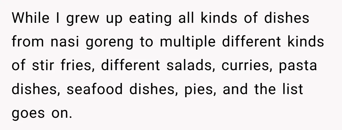 While I grew up eating all kinds of dishes from nasi goreng to multiple different kinds of stir fries, different salads, curries, pasta dishes, seafood dishes, pies, and the list...