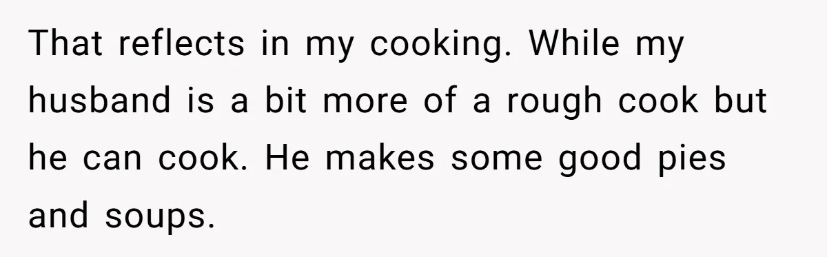 That reflects in my cooking. While my husband is a bit more of a rough cook but he can cook. He makes some good pies and soups.