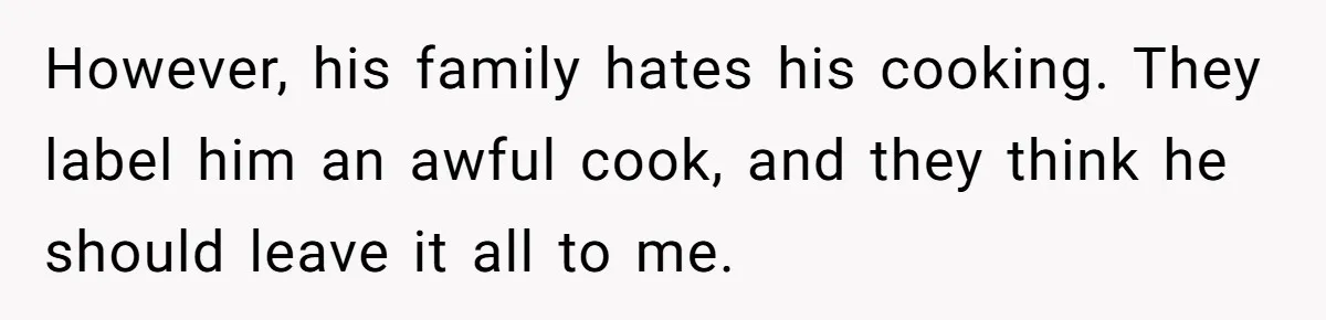 However, his family hates his cooking. They label him an awful cook, and they think he should leave it all to me.