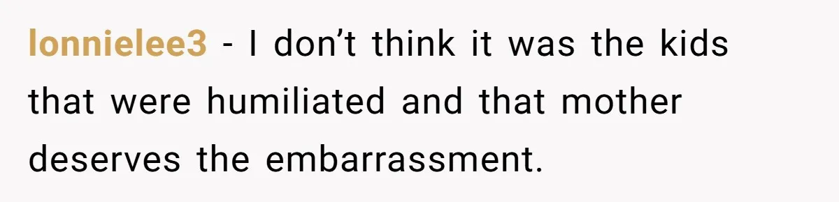 lonnielee3 − I don’t think it was the kids that were humiliated and that mother deserves the embarrassment.