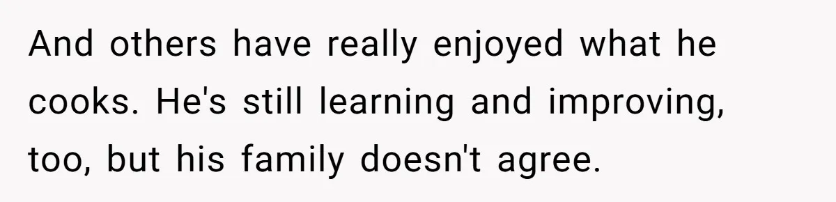 And others have really enjoyed what he cooks. He's still learning and improving, too, but his family doesn't agree.