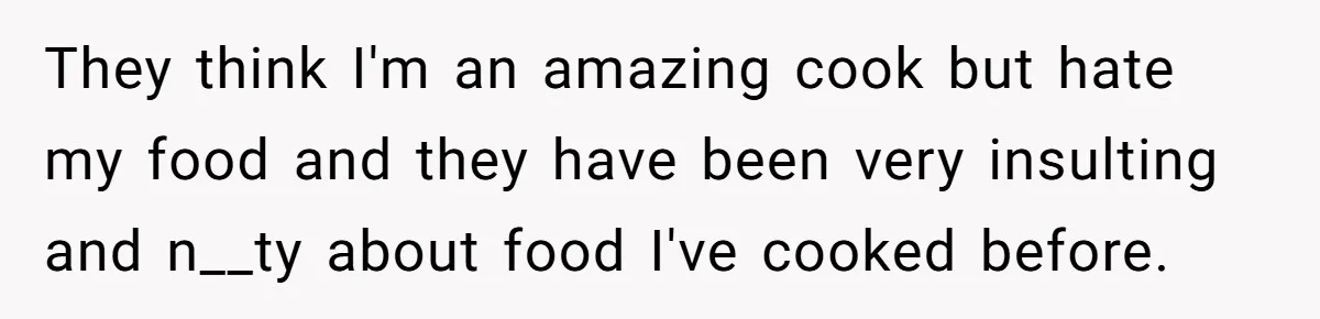 They think I'm an amazing cook but hate my food and they have been very insulting and n__ty about food I've cooked before.
