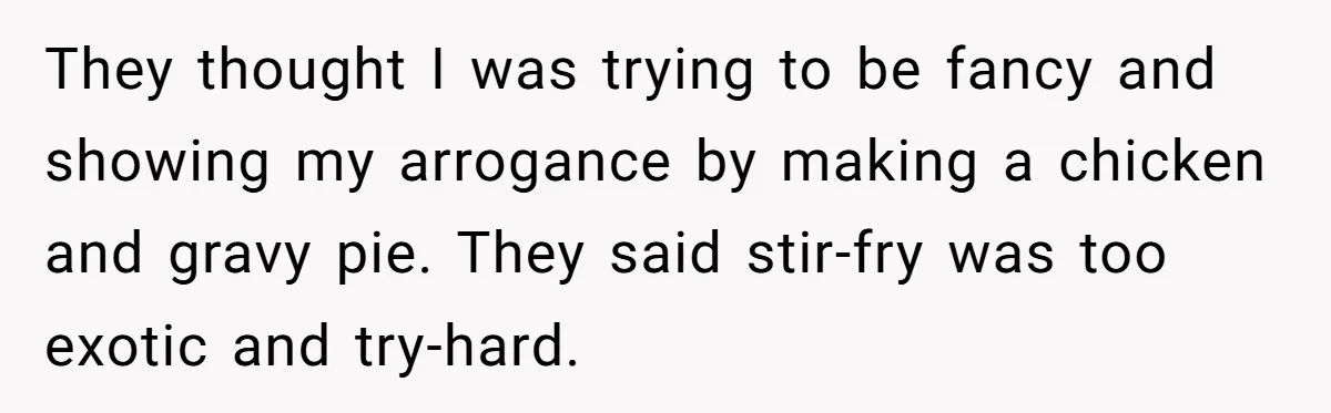 They thought I was trying to be fancy and showing my arrogance by making a chicken and gravy pie. They said stir-fry was too exotic and try-hard.