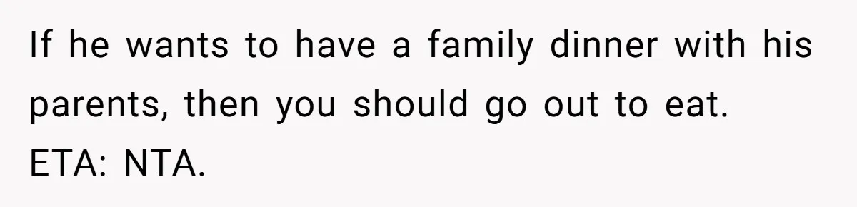 If he wants to have a family dinner with his parents, then you should go out to eat. ETA: NTA.
