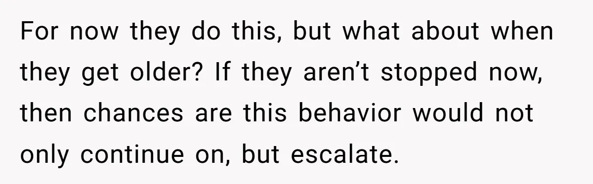 For now they do this, but what about when they get older? If they aren’t stopped now, then chances are this behavior would not only continue on, but escalate.