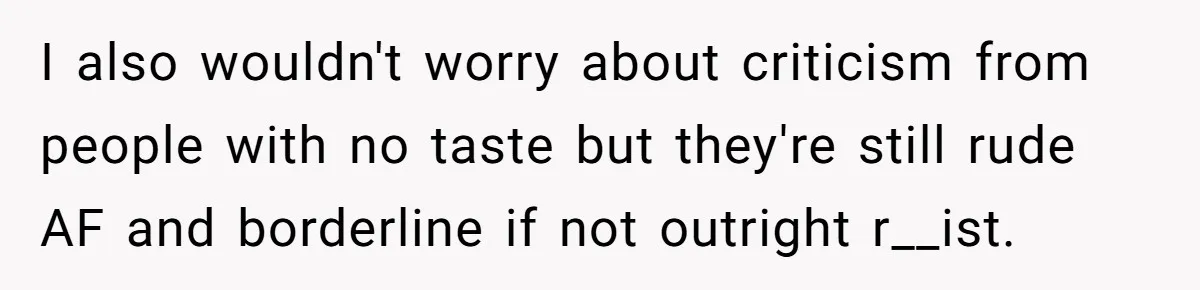 I also wouldn't worry about criticism from people with no taste but they're still rude AF and borderline if not outright r__ist.